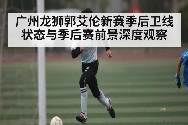 广州龙狮郭艾伦新赛季后卫线状态与季后赛前景深度观察 - kaiyun