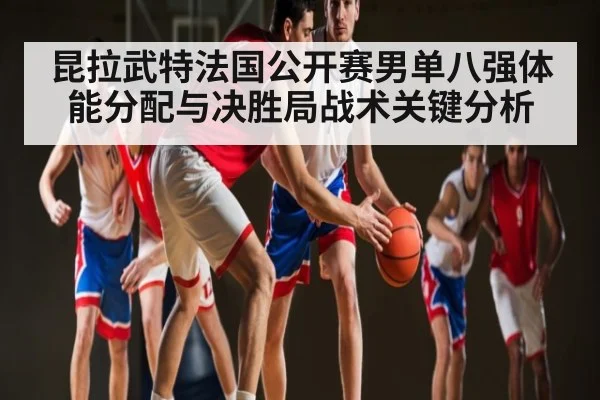昆拉武特法国公开赛男单八强体能分配与决胜局战术关键分析 - kaiyun