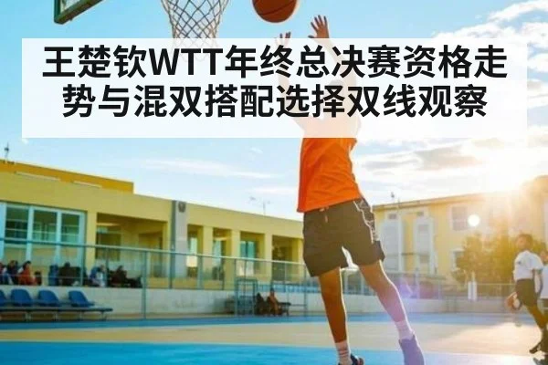 王楚钦WTT年终总决赛资格走势与混双搭配选择双线观察